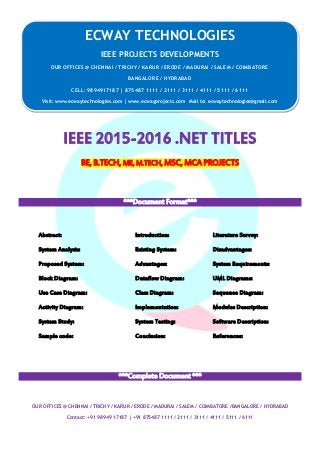 ECWAY TECHNOLOGIES
2015-16 IEEE Software | Embedded | Mechanical Projects Development
OUR OFFICES @ CHENNAI / TRICHY / KARUR / ERODE / MADURAI / SALEM / COIMBATORE /BANGALORE / HYDRABAD
Contact: +91 98949 17187 | +91 875487 1111 / 2111 / 3111 / 4111 / 5111 / 6111
IEEE 2015-2016 .NET TITLES
BE, B.TECH, ME, M.TECH, MSC, MCA PROJECTS
***Document Format***
Abstract: Introduction: Literature Survey:
System Analysis: Existing System: Disadvantages:
Proposed System: Advantages: System Requirements:
Block Diagram: Dataflow Diagram: UML Diagrams:
Use Case Diagram: Class Diagram: Sequence Diagram:
Activity Diagram: Implementation: Modules Description:
System Study: System Testing: Software Description:
Sample code: Conclusion: References:
***Complete Document ***
ECWAY TECHNOLOGIES
IEEE PROJECTS DEVELOPMENTS
OUR OFFICES @ CHENNAI / TRICHY / KARUR / ERODE / MADURAI / SALEM / COIMBATORE
BANGALORE / HYDRABAD
CELL: 9894917187 | 875487 1111 / 2111 / 3111 / 4111 / 5111 / 6111
Visit: www.ecwaytechnologies.com | www.ecwayprojects.com Mail to: ecwaytechnologies@gmail.com
 