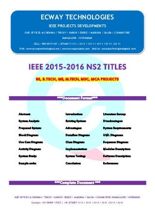 ECWAY TECHNOLOGIES
2015-16 IEEE Software | Embedded | Mechanical Projects Development
OUR OFFICES @ CHENNAI / TRICHY / KARUR / ERODE / MADURAI / SALEM / COIMBATORE /BANGALORE / HYDRABAD
Contact: +91 98949 17187 | +91 875487 1111 / 2111 / 3111 / 4111 / 5111 / 6111
IEEE 2015-2016 NS2 TITLES
BE, B.TECH, ME, M.TECH, MSC, MCA PROJECTS
***Document Format***
Abstract: Introduction: Literature Survey:
System Analysis: Existing System: Disadvantages:
Proposed System: Advantages: System Requirements:
Block Diagram: Dataflow Diagram: UML Diagrams:
Use Case Diagram: Class Diagram: Sequence Diagram:
Activity Diagram: Implementation: Modules Description:
System Study: System Testing: Software Description:
Sample code: Conclusion: References:
***Complete Document ***
ECWAY TECHNOLOGIES
IEEE PROJECTS DEVELOPMENTS
OUR OFFICES @ CHENNAI / TRICHY / KARUR / ERODE / MADURAI / SALEM / COIMBATORE
BANGALORE / HYDRABAD
CELL: 9894917187 | 875487 1111 / 2111 / 3111 / 4111 / 5111 / 6111
Visit: www.ecwaytechnologies.com | www.ecwayprojects.com Mail to: ecwaytechnologies@gmail.com
 