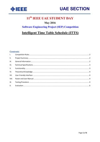 UAE SECTION
Page 1 of 6
11th
IEEE UAE STUDENT DAY
May 2016
Software Engineering Project (SEP) Competition
Intelligent Time Table Schedule (ITTS)
Contents
I. Competition Rules................................................................................................................................. 2
II. Project Summary................................................................................................................................... 2
III. General Information.............................................................................................................................. 2
IV. Technical Specifications......................................................................................................................... 3
V. Functionality.......................................................................................................................................... 3
VI. Theoretical Knowledge.......................................................................................................................... 4
VII. User-Friendly Interface ......................................................................................................................... 4
VIII. Poster and User Manual........................................................................................................................ 4
IX. Testing Procedure ................................................................................................................................. 4
X. Evaluation.............................................................................................................................................. 6
 