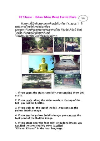 IF Clause – Khao Khra Dong Forest Park
กิจกรรมนี้เป็นกิจกรรมการเรียนรู้เกี่ยวกับ If clause 1 ที่
บูรณาการโดยใช้แหล่งท่องเที่ยว
และแหล่งเรียนรู้ของวนอุทยานเขากระโดง จังหวัดบุรีรัมย์ ที่อยู่
ใกล้โรงเรียนมาเป็นสื่อการเรียนรู้
ให้ผู้เรียนจับคู่ประโยคให้ตรงกับรูปภาพ
1. If you count the stairs carefully, you can find them 297
stairs.
2. If you walk along the stairs reach to the top of the
hill , you will be healthy.
3. If you walk to the top of the hill , you can see the
yellow Buddha image.
4. If you see the yellow Buddha image, you can see the
foot print of the Buddha image.
5. If you stand near the foot print of Buddha image, you
can find the amazing big trees is called
“Kha nui Khamoi” in the local language.
Key
 