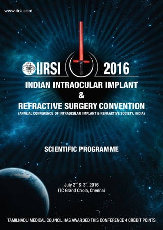 SCIENTIFIC PROGRAMME
TAMILNADU MEDICAL COUNCIL HAS AWARDED THIS CONFERENCE 4 CREDIT POINTS
nd rd
July 2 & 3 , 2016
ITC Grand Chola, Chennai
www.iirsi.com
INDIAN INTRAOCULAR IMPLANT
&
REFRACTIVE SURGERY CONVENTION
(ANNUAL CONFERENCE OF INTRAOCULAR IMPLANT & REFRACTIVE SOCIETY, INDIA)
IIRSI 2016
 