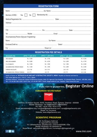 DELEGATE FEE
IIRSI MEMBER
IIRSI NON MEMBER
P G STUDENTS
ACCOMPANYING PERSON-INDIAN
FOREIGN DELEGATE
ACCOMPANYING PERSON-FOREIGN
Rs. 3,500
Rs. 4,000
Rs. 1,500
Rs. 1,500
US $ 150
US $ 75
Rs. 3,750
Rs. 4,250
Rs. 1,500
Rs. 1,500
US $ 175
US $ 75
Rs. 4,000
Rs. 4,500
Rs. 1,500
Rs. 2,000
US $ 175
US $ 75
Rs. 4,250
Rs. 4,750
Rs. 2,500
Rs. 2,500
US $ 200
US $ 100
ST
UPTO 1 MAR 2016
ST
UPTO 1 JUN 2016 ST
UPTO 1 JUL 2016 SPOT
Name : ................................................................................
Name : ........................................................................................... Sur Name : ...................................................................................
Enclosed Draft no : ............................................................................................ Dated : ...................................................................
For ...................................................................................... Drawn on : .............................................................................................
Member of IIRSI : No Membership No : .......................................................................................................
Medical Registration No : ............................................................................ State :.............................................................................
Address : .................................................................................................................................................................................................
City : .............................................................................. Pin : ...................................................... State : ..........................................
Tel : ............................................. Mobile : ................................................. Email : ...............................................................................
Accompanying Person (Spouse if registering)
.................................................................................................................................................................................................................
Sur Name : ...............................................................................................
REGISTRATION FORM
REGISTRATION FEE DETAILS
Drafts in Favour of "INTRAOCULAR IMPLANT & REFRACTIVE SOCIETY, INDIA" Payable at Chennai and Send to
Prof. Amar Agarwal, M.S., F.R.S.C., F.R.C. Ophth
Secretary General - Intraocular Implant & Refractive Society, India I Dr. Agarwal's Eye Hospital, 19 Cathedral Road, Chennai - 600 086, India.
Tel: + 91-44-28112811/2811 6233 I Fax: +91-44-28115871, Email: dragarwal@vsnl.com, website": http://www.iirsi.com
www.iirsi.com
CONGRESS SECRETARIAT
3rd Floor, Sri Kalyan Square, 83/52, Pantheon Road, Egmore, Chennai – 600008
Mobile/ Whatsapp: +91-9999030575 I 9840055657
Ph: 044 – 4214 7705 / 4214 7719
Email: secretariat@iirsi.com I sunttosh@stage3eventz.com I suraj@stage3eventz.com
Skype: iirsi_secretariat
Website: www.stage3eventz.com
SCIENTIFIC PROGRAM
Mr. Kumaraguru Kathirvel
Dr. Agarwal's Eye Hospital
19, Cathedral Road, Gopalapuram, Chennai-6000086. India
Mobile/ Whatsapp-+91-9444444134
Skype/ email : sathyojatham@gmail.com I kumaraguru@dragarwal.com
If you want to go paperless, Register Online
 