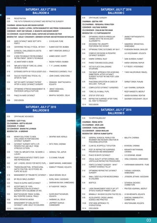 03
nd
SATURDAY, JULY 2 2016
BALLROOM A
8:00 REGISTRATION
THE PATH FORWARD IN CATARACT AND REFRACTIVE SURGERY
CHAIRMAN - MOHAN RAJAN AND SHASHI KAPOOR
CO-CHAIRMAN - GAURAV LUTHRA, CHITRARAMAMURTHY AND PREMA PADMANABHAN
CONVENOR - ROHIT OM PARKASH , S BHARATHI ANDNOSHIR SHROFF
CO-CONVENOR - KULIN KOTHARI, KAMAL KAPUR AND SATANSHU MATHUR
MODERATOR - SANJAY CHOUDHARY, ABHISEKH KOTHARI AND MATHIVANAN NATARAJAN
8:30
8:30
8:38
8:46
8:54
9:02
9:10
9:18
9:26
9:34
9:42
9:50
9:58
HARD CATARACT MADE SOFT WITH
FEMTO
CENTERING THE MULTI FOCAL MY WAY
S B KELKAR, PUNE
KUMAR DOCTOR, MUMBAI
SURGICAL CHALLENGES IN UVEITIS
CATARACTS
AMIT TARAFDAR, BAREILLY
A NEW TECHNIQUE FOR RELEXSMILE
RETREATMENT , SEDKY'S TECHNIQUE
AHMED SEDKY, EGYPT
AC MAINTAINER A BOON RAGINI PAREKH, MUMBAI
IMPLANTATION OF TORIC IOL USING
VERION SYSTEM
T . P . LAHANE, MUMBAI
EXTENDED DEPTH OF FOCUS (EDOF) IOLS FRANCESCO CARONES, ITALY
SULCUS FIXATED MULTIFOCAL IOL
AFTER PC TEAR
JOHN CHANG, HONG KONG
NOT SO HAPPY CATARACT PATIENT
AFTER A GOOD CATARACT SURGERY
DEBASISH BHATTACHARYA -
KOLKATA
DISCUSSION
OPTIMISING VITREOUS MANAGEMENT IN
POSTERIOR CAPSULE RUPTURE
ABHAY VASAVADA,
AHMEDABAD
PHACO IN HARD CATARACT MAHIPAL SACHDEV, DELHI
nd
SATURDAY, JULY 2 2016
BALLROOM B
8:30 OPHTHALMIC ADVANCES
CHAIRMAN - AJOY PAUL
CO-CHAIRMAN - ADITYA KELKAR
CONVENOR - P S BRAR
CO-CONVENOR - BHARATHI LAVINGIA
MODERATOR - A GIRIDHAR
8:30 NEWER SOLUTIONS TO NEW
CHALLENGES IN FEMTOSECOND
CATARACT SURGERY
SWAPNA NAIR, KERALA
8:38 CATARACT SURGERY WITH A VR
PERSPECTIVE AND HELP FROM
VITREOUS CUTTERS
EKTA RISHI, CHENNAI
8:46 TORIC IOL IMPLANTATION - NO MORE A
LUXURY
HARSHUL TAK, JAIPUR
8:54 FEMTO RHEXIS WITHOUT FEMTO: EASY
AND REPRODUCIBLE
G S DHAMI, PUNJAB
9:02 AXP - A NOVEL DEVICE FOR MIOTIC PUPIL SAMIR NARANG, AHMEDABAD
9:10 TRANSCONJUNCTIVAL INTRASCLERAL
HAPTIC FIXATION - NO STITCHES, NO
FLAPS, NO GLUE!
SOMDUTT PRASAD, KOLKATA
9:18 MANAGEMENT OF TRAUMATIC CATARACT SANJIV MOHAN, DELHI
9:26 MY RELEX SMILE JOURNEY RUPAL SHAH, VADODARA
9:34 PHACO IN SUPRA HARD CATARACT DARSHAN BAVISHI, AHMEDABAD
9:42 ACCEPTANCE OF PUPIL
RECONSTRUCTION IN CATARACT
SURGERY WITH COLOBOMA OF IRIS
B P KASHYAP , RANCHI
9:50 BHATTACHARJEE RINGS: GLOBAL
MULTICENTRE CLINICAL TRIALS
SUVEN BHATTACHARJEE,
KOLKATA
9:58 INTRA OPERATIVE MIOSIS HARBANS LAL, DELHI
10:06 MANAGEMENT OF SUBLUXATED
CATARACT/ LENS: ADULT VS CHILDREN
JASPREET SUKHIJA -
CHANDIGARH
10:14 DISCUSSION
nd
SATURDAY, JULY 2 2016
BALLROOM C
8:30
8:30
8:38
8:46
8:54
9:02
9:10
9:18
9:26
9:34
9:42
9:50
9:58
10:06
10:14
OPHTHALMIC SURGERY
CHAIRMAN - GEETHA IYER
CO-CHAIRMAN - RENGARAJ VENKATESH
CONVENOR - KALPANA SURESH
CO-CONVENOR - CHALINI MATHIVANAN
MODERATOR -V C PARTHASARATHY
OPTIMISING VISION IN IRREGULAR
CORNEA WITH THE WAVELIGHT
ALLERGRETTO
DECODING THE UNHAPPY
POSTOPERATIVE PATIENT
OPTMISING TORIC OUTCOMES: MY WAY
COMPLEX DECISIONS IN PEDIATRIC
CATARACT SURGERY
KAMRA CORNEAL INLAY
PHAKO TOWARDS EXCELLENCE
VICTUS FLACS CHALLENGING
SITUATIONS
THE RIGHT APPROACH FOR ACHIEVING
EMMETROPIA AFTER CATARACT
SURGERY IN POST RK AND POST LASIK
PATIENTS
PHACOEMULSIFICATION IN CASES OF
SECLUSIO - PUPILLAE
COMPLICATED CATARACT SURGERIES
TORIC IOL IN SMALL PUPIL
STEP BY STEP SICS
REFRACTIVE SURPRISE AFTER TORIC
IOL. HOW TO PROCEED?
DISCUSSION
ANAND PARTHASARATHY,
CHENNAI
SAMARESH SRIVASTAVA,
AHMEDABAD
PURENDRA BHASIN, GWALIOR
LAV KOCHGAWAY- KOLKATA
SAMI ALRABIAH, KUWAIT
HARSH VARDHAN, RAIPUR
K P REDDY, HYDERABAD
TANVI HALDIPURKAR, PANVEL
SARBJIT SINGH, PUNJAB
AJAY SHARMA, GURGAON
ROOP SANGEETA, MEERUT
ASHOK KHURANA, ROHTAK
SAURABH CHOUDHARY, DELHI
nd
SATURDAY, JULY 2 2016
BALLROOM D
8:30 YO-OPHTHALMOLOGY
8:30 GENERAL SURGICAL PEARLS FOR
BEGINNER AND INCISION CREATION IN
PHACOEMULSIFICATION
MALATHI, CHENNAI
8:38 CLAW IOL IN DIFFICULT SITUATION M NIVEAN, CHENNAI
8:46 POST OF REFRACTIVE SURPRISES
PREVENTION AND MANAGEMENT
NISHANTH MATHIVANAN,
CHENNAI
8:54 PHACO IN WHITE CATARACT S K GOSWAMI, ASSAM
9:02 VISUAL QUALITY AFTER CORNEAL AND
LENTICULAR REFRACTIVE PROCEDURES
VIRAJ VASAVADA, AHMEDABAD
9:10 FEMTO CATARACT SURGERY - WHAT
CURRENT EVIDENCE TELLS?
VARDHAMAN KANKARIYA - PUNE
9:18 OPTIMISING REFRACTIVE CATARACT
SURGERY
VAISHALI VASAVADA,
AHMEDABAD
9:26 SMALL SIZED IOLS FOR MICROCORNEA
IN CHILDREN
JITENDRA JETHANI, VADODARA
9:34 BIOPTICS GITANSHA SACHDEV,
COIMBATORE
CHAIRMAN - REENA SETHI
CO-CHAIRMAN - ARUN JAIN
CONVENOR - PARUL SHARMA
CO-CONVENOR - ASHOK MOOLANI
MODERATOR - DEEPAK KUMAR GUPTA
9:42 LASIK ENHANCEMENT VIDEO FLAP LIFT
AFTER 8 YEARS OF PRIMARY LASIK
PRATEEK AGARWAL, MEERUT
9:50 MINIMALLY INVASIVE SCLERA FIXATED IOL AYAN MOHANTA, KOLKATA
9:58 ACCELERATED CROSS LINKING -
SCIENCE AND PRACTICE
SHREYAS RAMAMURTHY,
COIMBATORE
10:06 STEP WISE APPROACH TO
DYSPHOTOPSIA
ARUP BHAUMIK, KOLKATA
10:14 DISCUSSION
 