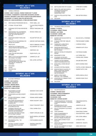 04
nd
SATURDAY, JULY 2 2016
BALLROOM C
10:15 THE MAGICAL WORLD OF RETINA
CHAIRMAN - P N NAGPAL
CO-CHAIRMAN - SOMDUTT PRASAD
CONVENOR - LALIT VERMA
CO-CONVENOR - KAROBI LAHIRI
MODERATOR - EKTA RISHI
10:15 SURGERY FOR NUCLEUS DROP/ IOL
DISLOCATION
MALLIKA GOYAL, HYDERABAD
10:23 27 GAUGE VITRECTOMY: SMALLER
IS BETTER
PREETAM SAMANT, MUMBAI
10:31 CHANDELIER ILLUMINATION IN
VITREORETINAL SURGERY
A GIRIDHAR, KERALA
10:39 PREVENTING MIGRATION OF
SILICONE OIL IN AC IN ANIRIDIA -A
NEW TECHNIQUE
AVNINDRA GUPTA, DELHI
10:47 GENETICS TESTING OF STARGARDTS
DISEASE
S NATARAJAN, MUMBAI
10:55 MANAGEMENT OF ERM LALIT VERMA, DELHI
11:03 VR SURGERY IN EYES WITH
PERMANENT KERATOPROSTHESIS
PUKHRAJ RISHI, CHENNAI
11:11 TRAINING THE NON DOMINANT
HAND IN PHACOEMULSIFICATION
SHALABH SINHA, BIHAR
11:19 INTRAVITREAL STEROID IMPLANT
FOR DME
MOHITA SHARMA, NOIDA
11:27 ADVANCES IN RETINAL IMAGING CHAITRA JAYADEV, BENGALURU
11:43 DIABETIC VITRECTOMIES :
PRACTICAL TIPS TO MANAGE
NEERAJ SANDUJA, DELHI
11:51 ADVANTAGES OF COMBINED PHACO
& PPV MACHINES
ABHISEKH DAGAR, DELHI
11:59 DISCUSSION
nd
SATURDAY, JULY 2 2016
BALLROOM D
10:15 PAN-OPHTHALMOLOGY
CHAIRMAN - AMBARSIH DARAK
CO-CHAIRMAN - SHREYAS RAMAMURTHY
CONVENOR - PRADEEP SWARUP
CO-CONVENOR - ROOP
MODERATOR - GITANSHA SACHDEV
10:15
VISCO FLOAT TECHNIQUE IN POSTERIOR
POLAR CATARACT
NANDINI RAY, KOLKATA
10:23
TELEOPHTHALMOLOGY TECHNOLOGY
TO PREVENT BLINDNESS - A SUCCESS
STORY
TAMILARASAN SENTHIL,
CHENNAI
10:31
OPTIMIZING RESULTS WITH
FEMTOSECOND CATARACT SURGERY
JENNIFER LOH, USA
10:39
ROLE OF TOPOGRAPHY IN CATARACT
SURGERY
JENIN PATEL, MUMBAI
10:47
TORIC SURPRISES! SHIKHA BASSI, CHENNAI
10:55
PEARLS IN MANAGEMENT OF
SUBLUXATEDCATARACT
ARUN KSHETRAPAL- AJMER
11:03
OPTIMUM OUTCOME OF TORIC IOLS
WITH RAY TRACING TECHNOLOGY
KAPIL VOHRA, AMBALA
11:11
FEMTO LASER CATARACT IN OUR
PRACTICE
JAI KELKAR, PUNE
11:19 GETTING YOUR BIOMETRY IN TARGET-
SPECIAL SITUATIONS
KAMAL KAPUR, DELHI
11:43 INNOVATIVE LASER AND SURGICAL
TECHNIQUES FOR DIFFICULT
GLAUCOMAS IN INDIAN
SUBCONTINENT EYES
DEVEN TULI, DELHI
11:51 PHACO IN A PECULIAR POST-TRAB
CASE
MINU MATHEN, KERALA
11:59 DISCUSSION
11:03
11:11
11:19
GLAUCOMA TREATMENT OPTIONS
WITH CATARACT SURGERY
COMBINED PHACO & GDD IN POST
UVEITIC GLAUCOMA & CATARACT
PSEUDOEXFOLIATION. - THE
CHALLENGES!
ROBERT COPELAND JR, USA
MAJOR GENERAL JKS PARIHAR,
DELHI
PARTHA BISWAS, KOLKATA
11:27 CAN EARLY CATARACT SURGERY
HELP OPEN ANGLE GLAUCOMA
PATIENTS?
RENGARAJ VENKATESH,
PUDUCHERRY
11:35 DEEP SCLERECTOMY WITH OLOGEN CYRES MEHTA, MUMBAI
nd
SATURDAY, JULY 2 2016
BALLROOM B
10:15 GLAUCOMA SYMPOSIUM
CHAIRMAN - ASHU AGARWAL
CO-CHAIRMAN - ARUN SETHI
CONVENOR - HIMANSHU MEHTA
CO-CONVENOR - SAMIR NARANG
MODERATOR - SAUMIL KOTHARI
10:15
10:23
10:31
10:39
10:47
10:55
PHACOTRABECULECTOMY
- OPTIMIZING OUTCOMES
STAB INCISION GLAUCOMA SURGERY
(SIGS)
OCULAR HYPERTENSION > 24 MMHG
TO TREAT OR NOT
CHALLENGES AND REWARDS OF
CATARACT SURGERY IN ANGLE
CLOSURE EYES
LOW IOP PHACO FOR ADVANCED
GLAUCOMATOUS EYES
TOPIRAMATE INDUCED AND
SECONDARY GLAUCOMAS: TIMELY
DIAGNOSIS AND MANAGEMENT
MEENAKSHI DHAR, COCHIN
SOOSAN JACOB, CHENNAI
RESHMA JHAVERI, MUMBAI
REENA CHAUDHRY, DELHI
SANJAY CHAUDHARY, DELHI
PARUL SHARMA, DELHI
nd
SATURDAY, JULY 2 2016
BALLROOM A
10:15
10:15
10:23
10:31
10:39
10:47
10:55
11:03
11:11
11:19
11:27
11:35
11:43
11:51
12:00
12:15
13:00
CORNEAL SYMPOSIUM
KERATOCONUS PROGRESSION AND CXL
UT-DSEAK- TIPS AND TRICKS
SCREENING FOR ECTASIA RISK BEFORE
LASIK
KERATOCONUS, PELLUCID MARGINAL
DEGENERATION, KERATOGLOBUS:
HOW THEY DIFFER AND WHY IT
MATTERS
PTERYGIUM SURGERY PEARLS AND
PITFALLS
ROLE OF PTA IN THE SCREENING FOR
REFRACTIVE SURGERY
SMILE IN 2016
REFRACTIVE OUTCOMES IN DALK
VERSUS PENETRATING KERATOPLASTY
INTRAOPERATIVE LASIK
COMPLICATIONS
LASIK XTRA AND WORLDWIDE
OUTCOMES
IMPACT OF OCULAR SURFACE DISEASE
ON CATARACT OUTCOMES
THE TOOLS WE HAVE FOR
UNDERSTANDING AND CORRECTING
FOR TORIC IOL REFRACTIVE
SURPRISES
DISCUSSION
COFFEE
INAUGURATION
LUNCH
PENNY ASBELL, USA
CLAUDIA PEREZ-STRAZIOTA-
USA
BRADLEY RANDLEMAN- USA
MICHAEL W BELIN, USA
WILLIAM TRATTLER, USA
MARCONY SANTHIAGO, BRAZIL
RENATO AMBROSIO JR- BRAZIL
WILLIAM BARRY LEE, USA
SAMIR MELKI, USA
RAJESH RAJPAL, USA
JENNIFER LOH, USA
NOEL ALPINS, AUSTRALIA
CHAIRMAN - ABHAY VASAVADA, RADHIKA TANDON AND T P LAHANE
CO-CHAIRMAN - D RAMAMURTHY, RAJESH SINHA AND MAHIPAL SACHDEV
CONVENOR - KEIKI MEHTA, JAGAT RAM, B P KASHYAP AND QURESH MASKATI
CO-CONVENOR - K P S MALIK, LIONAL RAJ AND RUCHI GOEL
MODERATOR - SUHAS HALDIPURKAR, J S THIND AND RAGINI PAREKH
MODIFICATIONS OF GLUED IOL TO
MAKE IT EASIER AND CHEAPER
IN PERIPHERAL HOSPITALS
AND FOR RESIDENTS
SANDEEP GUPTA, PUNE11:35
 