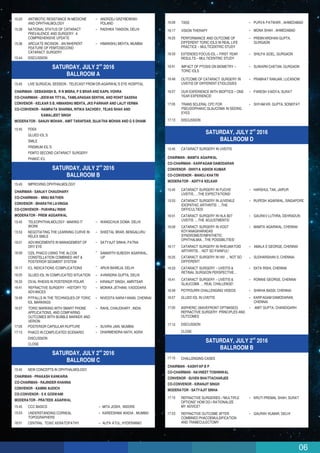 06
16:09 TASS PURVA PATWARI , AHMEDABAD
16:17 VISION THERAPY MONA SHAH , AHMEDABAD
16:25 PERFORMANCE AND OUTCOME OF
DIFFERENT TORIC IOLS IN REAL LIFE
PRACTICE – MULTICENTRIC STUDY
PREMVARDHAN GUPTA,
GURGAON
16:33 EXTENDED FOCUS IOL – FIRST YEAR
RESULTS – MULTICENTRIC STUDY
SHILPA GOEL, GURGAON
16:41 IMPACT OF PTOSIS ON BIOMETRY –
TORIC IOLS
SUWARN CHETAN, GURGAON
16:49 OUTCOME OF CATARACT SURGERY IN
UVEITIS OF DIFFERENT ETIOLOGIES
PRABHAT RANJAN, LUCKNOW
16:57 OUR EXPERIENCE WITH BIOPTICS – ONE
YEAR EXPERIENCE!
PARESH VAIDYA, SURAT
17:05 TRANS SCLERAL CPC FOR
PSEUDOPHAKIC GLAUCOMA IN SEEING
EYES
SHYAM KR. GUPTA, SONEPAT
17:13 DISCUSSION
nd
SATURDAY, JULY 2 2016
BALLROOM D
15:45 CATARACT SURGERY IN UVEITIS
15:45 CATARACT SURGERY IN FUCHS’
UVEITIS…..THE EXPECTATIONS!
HARSHUL TAK, JAIPUR
15:53 CATARACT SURGERY IN JUVENILE
IDIOPATHIC ARTHRITIS ….THE
DIFFICULTIES!
RUPESH AGARWAL, SINGAPORE
16:01 CATARACT SURGERY IN HLA B27
UVEITIS ….THE ADJUSTMENTS!
GAURAV LUTHRA, DEHRADUN
16:09 CATARACT SURGERY IN VOGT
KOYANAGIHARADAS
SYNDROME/SYMPATHETIC
OPHTHALMIA…THE POSSIBILITIES!
MAMTA AGARWAL, CHENNAI
16:17 CATARACT SURGERY IN RHEUMATOID
ARTHRITIS… NOT SO PAINFUL!
AMALA E GEORGE, CHENNAI
CHAIRMAN - MAMTA AGARWAL
CO-CHAIRMAN - KARPAGAM DAMODARAN
CONVENOR - DHIVYA ASHOK KUMAR
CO-CONVENOR - MANOJ KHATRI
MODERATOR - ADITYA KELKAR
16:25 CATARACT SURGERY IN HIV … NOT SO
DIFFERENT!
SUDHARSHAN S, CHENNAI
16:33 CATARACT SURGERY – UVEITIS &
RETINAL SURGEON PERSPECTIVE…
EKTA RISHI, CHENNAI
16:41 CATARACT SURGERY – UVEITIS &
GLAUCOMA … REAL CHALLENGE!
RONNIE GEORGE, CHENNAI
16:49 POTPOURRI CHALLENGING VIDEOS SHIKHA BASSI, CHENNAI
16:57 GLUED IOL IN UVEITIS KARPAGAM DAMODARAN,
CHENNAI
AMIT GUPTA, CHANDIGARH17:05
DISCUSSION
ASPHERIC (WAVEFRONT OPTIMISED)
REFRACTIVE SURGERY: PRINCIPLES AND
OUTCOMES
17:15
CLOSE
nd
SATURDAY, JULY 2 2016
BALLROOM B
17:15
17:15 REFRACTIVE SURGERIES –“MULTIPLE
OPTIONS” HOW DO I RATIONALIZE
MY ADVICE?
KRUTI PREMAL SHAH, SURAT
17:23 REFRACTIVE OUTCOME AFTER
COMBINED PHACOEMULSIFICATION
AND TRABECULECTOMY
GAURAV KUMAR, DELHI
CHAIRMAN - KASHYAP B P
CO-CHAIRMAN - NAVNEET TOSHNIWAL
CONVENOR - SUVEN BHATTACHARJEE
CO-CONVENOR - KIRANJIT SINGH
MODERATOR - SATYAJIT SINHA
CHALLENGING CASES
15:20 ANTIBIOTIC RESISTANCE IN MEDICINE
AND OPHTHALMOLOGY
ANDRZEJ GRZYBOWSKI-
POLAND
15:28 NATIONAL STATUS OF CATARACT
PREVALENCE AND SURGERY: A
COMPREHENSIVE UPDATE
RADHIKA TANDON, DELHI
15:36 ARCUATE INCISION - AN INHERENT
FEATURE OF FEMTOSECOND
CATARACT SURGERY
HIMANSHU MEHTA, MUMBAI
15:44 DISCUSSION
nd
SATURDAY, JULY 2 2016
BALLROOM A
15:45
PDEK
GLUED IOL’S
SMILE
PREMIUM IOL’S
FEMTO SECOND CATARACT SURGERY
PHAKIC ICL
15:45
LIVE SURGICAL SESSION : TELECAST FROM DR.AGARWAL’S EYE HOSPITAL
CHAIRMAN - DEBASHISH B, R N MISRA, P S BRAR AND KAPIL VOHRA
CO-CHAIRMAN - JEEWAN TITYAL, TAMILARASAN SENTHIL AND ROHIT SAXENA
CONVENOR - KELKAR S B, HIMANSHU MEHTA, JKS PARIHAR AND LALIT VERMA
CO-CONVENOR - NAMRATA SHARMA, RITIKA SACHDEV, TEJAS SHAH AND
KAMALJEET SINGH
MODERATOR - SANJIV MOHAN , AMIT TARAFDAR, SUJATHA MOHAN AND G S DHAMI
nd
SATURDAY, JULY 2 2016
BALLROOM B
15:45 IMPROVING OPHTHALMOLOGY
15:45 TELEOPHTHALMOLOGY- MAKING IT
WORK
WANGCHUK DOMA- DELHI
15:53 NEGOTIATING THE LEARNING CURVE IN
RELEX SMILE
SHEETAL BRAR, BENGALURU
16:01 ADVANCEMENTS IN MANAGEMENT OF
DRY EYE
SATYAJIT SINHA, PATNA
CHAIRMAN - SANJAY CHAUDHARY
CO-CHAIRMAN - MINU MATHEN
CONVENOR - BHARATHI LAVINGIA
CO-CONVENOR - PUKHRAJ RISHI
MODERATOR - PREM AGGARWAL
16:09 OZIL PHACO USING THE ALCON
CONSTELLATION COMBINED ANT &
POSTERIOR SEGMENT SYSTEM
SAMARTH SUBODH AGARWAL,
UP
16:17 ICL INDICATIONS /COMPLICATIONS ARUN BAWEJA, DELHI
16:25 GLUED IOL IN COMPLICATED SITUATION AVNINDRA GUPTA, DELHI
16:33 OVAL RHEXIS IN POSTERIOR POLAR KIRANJIT SINGH, AMRITSAR
16:41 REFRACTIVE SURGERY - HISTORY TO
ADVANCES
MONIKA JETHANI, VADODARA
16:49 PITFALLS IN THE TECHNIQUES OF TORIC
IOL MARKINGS
NIVEDITA NARAYANAN, CHENNAI
16:57 TORIC MARKING WITH SMART PHONE
APPLICATIONS, AND COMPARING
OUTCOMES WITH BUBBLE MARKER AND
VERION
RAHIL CHAUDHARY, INDIA
17:05 POSTERIOR CAPSULAR RUPTURE SUVIRA JAIN, MUMBAI
DHARMENDRA NATH, AGRA17:13
DISCUSSION
PHACO IN COMPLICATED SCENARIO
CLOSE
nd
SATURDAY, JULY 2 2016
BALLROOM C
15:45 NEW CONCEPTS IN OPHTHALMOLOGY
15:45 CCC BASICS MITA JOSHI, INDORE
15:53 UNDERSTANDING CORNEAL
TOPOGRAPHERS
KAREESHMA WADIA , MUMBAI
16:01 CENTRAL TOXIC KERATOPATHY ALPA ATUL, HYDERABAD
CHAIRMAN - PRAKASH KANKARIA
CO-CHAIRMAN - RAJINDER KHANNA
CONVENOR - KAMINI AUDICH
CO-CONVENOR - S K GOSWAMI
MODERATOR - PRATEEK AGARWAL
 