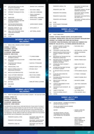 07
9:28 SURGICAL MANAGEMENT OF PHPV
WITH CATARACT
JAGAT RAM, CHANDIGARH
9:36 POSTERIOR POLAR CATARACTS - AN
ENIGMA
CHITRA RAMAMURTHY,
COIMBATORE
9:44 DIABETIC VITRECTOMY LALIT VERMA, DELHI
9:52 PHACO IN CORNEAL OPACITY RITIKA SACHDEV, DELHI
10:00 COFFEE
rd
SUNDAY, JULY 3 2016
BALLROOM B
8:00
THIS WILL BE COMPETITIVE WITH AWARDS
TO THE BEST SPEAKERS
ANCHOR GAURAV LUTHRA AND
KUMAR DOCTOR
THE DREAM TEAM WILL DISCUSS
THREADBARE EACH CHALLENGING
CASE THROWN UP BY THE ANCHOR
THE DREAM TEAM BRADLEY RANDLEMAN
SAMI ALRABIAH
RENATO AMBRASIO JR
MAHIPAL SACHDEV
S BHARATHI
SUJATHA MOHAN
THE BIG STANDOFF - DILEMMAS IN CATARACT &
REFRACTIVE SURGERY BUSTED
rd
SUNDAY, JULY 3 2016
BALLROOM A
8:00 TARGET EMMETROPIA
8:00 CATARACT SURGERY IN ONE EYED
PATIENTS - DOCTOR- PATIENT
REACTIONS
RUCHI GOEL, DELHI
8:08 TOPOGRAPHY GUIDED ABLATIONS WOLFGANG RIHA , AUSTRIA
8:16 ENDOPHTHALMITUS PROPHYLAXIS IN
CATARACT SURGERY: MYTHS AND
FACTS
ANDRZEJ GRZYBOWSKI,
POLAND
8:24 NEW REFRACTIVE TECHNOLOGY FOR
PRESBYOPIA CORRECTION
MOHITA SHARMA, NOIDA
8:32 NEW MODALITIES FOR TREATMENT OF
CORNEAL OEDEMA: A SYTEMATIC
REVIEW IN A NUTSHELL
RADHIKA TANDON, DELHI
CHAIRMAN - KPS MALIK, VIRENDER AGARWAL AND RAJINDER KHANNA
CO-CHAIRMAN - HIMANSHU MEHTA, ARUN JAIN, RAJIV CHOUDHARY AND RAJESH SINHA
CONVENOR - AJAY SHARMA, KAPIL VOHRA AND S NATARAJAN
CO-CONVENOR - VENKATESH RENGARAJ, ROHIT SAXENA AND V SAMBASIVA RAO
MODERATOR - MALLIKA GOYAL, J K S PARIHAR, GIRIDHAR AND SHETAL RAJ
8:40 STREAMLINED FEMTO CATARACT –
WITH LENSAR
KAMAL KAPUR, DELHI
8:48 ASTIGMATISM TREATMENT OPTIONS
IN CATARACT SURGERY
ROBERT A COPELAND JR-
USA
8:56 IOL IMPLANTATION IN A RUPTURED
PC
PARTHA BISWAS, KOLKATA
9:04 ALCON ORA INTRA OPERATIVE
ABERROMETRY
K P REDDY, HYDERABAD
9:12 PHACOEMULSIFICATION IN OCULAR
SURFACE DISEASE
NAMRATA SHARMA, DELHI
9:20 DSEK IN FUCHS. A FIRST LINE
TREATMENT?
KEIKI MEHTA, MUMBAI
PRESENTER: LIONAL RAJ DISCUSSANT: AJOY PAUL AND
ARUN JAIN
PRESENTER: HARSHUL TAK DISCUSSANT: M VANATHI AND
RESHMA JHAVERI
PRESENTER: JAGAT RAM DISCUSSANT: HARSHUL TAK AND
SAMARESH SRIVASTAVA
PRESENTER: PRIYA NARANG DISCUSSANT: MOHITA SHARMA
AND SURYA GUPTA
PRESENTER: RAJESH SINHA DISCUSSANT: ARUN KSHETRAPAL
AND JENIN PATEL
PRESENTER: ARUP BHAUMIK DISCUSSANT: SATANSHU MATHUR
AND JAI KELKAR
18:45 CLOSE
20:00 ENTERTAINMENT PROGRAMME
20:30 DINNER
18:19
18:27 DISCUSSION
6/6 IN SICS
CLOSE
nd
SATURDAY, JULY 2 2016
BALLROOM D
17:15 WHEN THE GOING GETS TOUGH IN CATARACT SURGERY : THE TOUGH GET GOING
PRESENTER: GAURAV LUTHRA DISCUSSANT: SONU GOEL AND
VIRENDER AGARWAL
PRESENTER: PARTHA BISWAS DISCUSSANT: ASHOK KHURANA
AND VARDHAMAN KANKARIA
THE PRESENTER IN 5 MINUTES WILL SHOW AND DISCUSS A TOUGH CASE OF CATARACT
SURGERY. THE DISCUSSANTS SEEING THE CASE FOR THE FIRST TIME WILL PAUSE THE
CASE IN BETWEEN AT CRUCIAL STEPS AND DISCUSS WHAT COULD HAVE BEEN DONE
DIFFERENTLY AT THAT PARTICULAR STEP AND THE FINAL OUTCOME WILL BE SHOWN BY
THE PRESENTER. THIS WILL BRING OUT MANY KEY TEACHING POINTS FOR THEAUDIENCE
AND DIFFERENT WAYS OF MANAGING A CHALLENGING CASE.
CHAIRMAN - HARSHUL TAK
CO-CHAIRMAN - RUCHI GOEL
CONVENOR - DARSHAN BAVISHI
CO-CONVENOR - AMBARISH DARAK
MODERATOR - HARSH VARDHAN
MANUAL SMALL INCISION CATARACT SURGERY
17:15
17:23
17:31
17:39
17:47
17:55
18:03
18:11
WOUND CONSTRUCTION FOR
ASTIGMATIC CONTROL
NON PROGRESSIVE NUCLEUS-HOW
TO MANAGE
PHACOFRACTURE THROUGH
4.5 MM INCISION
HANDLING SMALL PUPIL
MSICS IN CORNEAL OPACITY &
ENDOTHELIAL DYSTROPHY
MSICS IN GLAUCOMATOUS EYES
VISUAL OUTCOME IN 3MM MSICS
MSICS AN EFFECTIVE WAY TO
COMBAT ASTIGMATISM - TORIC IOLS
& WOUND MODULATION
T P LAHANE, MUMBAI
RAGINI PAREKH, MUMBAI
S MATHUR, UTTARAKHAND
PARIKSHIT GOGATE, PUNE
KPS MALIK, DELHI
RUCHI GOEL, DELHI
AMULYA SAHU, MUMBAI
J. BORAMANI, MUMBAI
KAMALJEET SINGH, ALLAHABAD
17.15
CHAIRMAN - K P S MALIK
CO-CHAIRMAN - RUCHI GOEL
CONVENOR - T P LAHANE
CO-CONVENOR - RAGINI PARKEH
MODERATOR - AMULYA SAHU
nd
SATURDAY, JULY 2 2016
BALLROOM C
17:31 POST FIXATION OF IRIS CLIP LENS
IN CASE OF PCR/APHAKIA
BHARGAV DAVE, AHMEDABAD
17:39 PAEDIATRIC CATARACT SURGERY RAVI VOHRA -AMBALA
17:47 DIFFERENT TECHNIQUES OF SFIOL URMIL SHAH, AHMEDABAD
17:55 TORIC IOL'S PRAFUL CHAUDHARY –
AHMEDNAGAR
18:03 MONOVISION MANISH RAWAL, AHMEDABAD
18:11 PREVENTING IOP SPIKES POST
CATARACT SURGERY IN HIGH RISK
GLAUCOMA PATIENTS
SHIVANI SHETTY , MUMBAI
18:19 BOSTON KERATOPROSTHESIS -
INDICATIONS AND PROCEDURE
QURESH MASKATI, MUMBAI
18:27 PEDIATRIC CATARACTS – BIG
DIFFERENCES IN SMALL EYES
ARTI ELHENCE- UP
18:35 SMALL PUPIL STRATEGIES- RINGS,
HOOKS AND EXPANDERS
AMIT PORWAL, INDORE
18:43 DISCUSSION
18:45 CLOSE
 