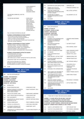 08
rd
SUNDAY, JULY 3 2016
BALLROOM D
8:00 NOVEL OPHTHALMOLOGY
8:00 INTRODUCTION
8:04 PUCKERED UP-OUR EXPERIENCE WITH
EN FACE SD OCT IMAGING FOR
VITREOMACULAR INTERFACE
DISORDERS
DEVENDRA VENKATARAMANI,
PUNE
8:12 POST OPERATIVE DROPLESS
CATARACT SURGERY
AJAY MEHTA, RAJKOT
CHAIRMAN - B P KASHYAP
CO-CHAIRMAN - CHAITRA JAYADEV
CONVENOR - ASHOK MOOLANI
CO-CONVENOR - ASHOK GARG
MODERATOR - ASHOK KHURANA
8:20 ABERRATION FREE PROFILE WITH
SCHWIND AMARIS A STUDY OF PRE
AND POST LASIK ABERRATION
NEHA AGRAWAL, RAJKOT
8:28 MY INITIAL EXPERIENCE WITH DMEK HEMAL KANSAGARA, RAJKOT
8:36 LID TUMOURS BAKUL VYAS, RAJKOT
8:44 FLACS IN POSTERIOR POLAR
CATARACT
JEEWAN TITIYAL, DELHI
8:52 PHAKIC IMPLANTS, GETTING IT RIGHT AMBARISH DARAK, PUNE
9:00 POSTERIOR SEGMENT ISSUES FOR
PHACO SURGEONS
ABHISEKH DAGAR, DELHI
9:08 CATARACT SURGERY IN KYPHOSIS
(ANKYLOSING SPONDYLITIS) PATIENTS
AMIT TARFADAR, BAREILLY
9:16 FEMTO-LASIK COMPLICATIONS ARUN BAWEJA, DELHI
9:24 RECENT DEVELOPMENTS IN DRY EYE
THERAPY
BHARATHI LAVINGIA,
AHMEDABAD
9:32 EXPANDABLE PUPIL EXPANSION RING SUVEN BHATTACHARJEE,
KOLKATA
9:40 WHAT IS NEW IN THE TREATMENT OF
DME (DIABETIC MACULAR EDEMA)
SOMDUTT PRASAD, KOLKATA
9:48 LOW PARAMETER STOP & CHOP &
ONE HANDED PHACOEMULSIFICATION
ON A CENTURION IN A SOFT
CATARACT
SARBJIT SINGH, PUNJAB
9:56 PEDIATRIC CATARACT SURGERY -
PRINCIPLES, PEARLS AND PARADIGMS
RISHI SWARUP, HYDERABAD
10:04 REMOVING ROAD BLOCKS ON WAY TO
MAKING PREMIUM IOLS MORE
ACCESSIBLE FOR THE COMMON
MASSES
SATYAJIT SINHA, PATNA
10:12 DISCUSSION
rd
SUNDAY, JULY 3 2016
BALLROOM A
10:15 IT TAKES TWO TO TANGO: PDEK AND GLUED IOL SESSION
10:15 GLUED I O L WITH MODIFIED V FLAP ADITYA KELKAR, PUNE
10:23 GLUED IOL IN CHALLENGING CASES PRIYA NARANG, AHMEDABAD
10:31 GLUE FIXATION OF DISLOCATED IOL EKTA RISHI, CHENNAI
CHAIRMAN - T P LAHANE, GEETHA IYER AND ABHAY VASAVADA
CO-CHAIRMAN - R N MISRA, SPS GREWAL AND RAGINI PAREKH
CONVENOR - SUHAS HALDIPURKAR , DIPAN DESAI AND KEIKI MEHTA
CO-CONVENOR - NAVNEET TOSHNIWAL, DARSHAN BAVISHI AND SANJIV MOHAN
MODERATOR - ABHISEKH DAGAR, HARBANS LAL AND K P REDDY
9:32
POSTOPERATIVE LASIK COMPLICATIONS SAMIR MELKI, USA
9:40
CORNEAL INLAYS FOR THE
CORRECTION OF PRESBYOPIA
FRANCESCO CARONES, ITALY
9:48
TORIC AND LRI PEARLS FOR
CORRECTION OF ASTIGMATISM DURING
CATARACT SURGERY
NOEL ALPINS, AUSTRALIA
9:56
ASTIGMATISM OUTCOMES IN
FEMTOSECOND-ASSISTED CATARACT
SURGERY
WILLIAM BARRY LEE, USA
DISCUSSION
9:24
CHITRA RAMAMURTHY
ROHIT SHETTY
RUPAL SHAH
RAJESH RAJPAL
ARULMOZHI VARMAN
THE WISE MEN & WOMEN WILL HAVE THE
FINAL SAY
THE WISE MEN AND WOMEN MICHAEL BELIN
KAPIL VOHRA
ABHAY VASAVADA
ROHIT OM PARKASH
MOHAN RAJAN
NOSHIR SHROFF
QURESH MASKATI
SUHAS HALDIPURKAR
SHASHI KAPOOR
SATANSHU MATHUR
REAL LIFE CASE SITUATIONS WILL INCLUDE:
DILEMMAS & CONTROVERSIES IN CATARACT SURGERY
- SICS VS PHACO VS FEMTO FOR BLACK CATARACT
- GLUED IOL VS SFIOLVS IRIS CLAW FOR SECONDARY IOL
- TORIC IOL VS FEMTO LRI FOR ASTIGMATISM
- SMALL PUPIL - MALYUGIN'S RING VS HOOKS VS BHATTACHARJEE RING
- SELECTING THE RIGHT PREMIUM IOL:
DILEMMAS & CONTROVERSIES IN CATARACT SURGERY
- PEDIATRIC CATARACT - MULTIFOCAL VS MONOFOCAL?
- UNILATERAL CATARACT - MULTIFOCAL VS MONOFOCAL?
- PREVIOUS REFRACTIVE SURGERY - MULTI VS MONOFOCAL?
- REFRACTIVE SURPRISE - LASIK VS PIGGYBACK IOL?
- REFRACTIVE SURGERY CHALLENGING CASES - DECISION MAKING:
DILEMMAS & CONTROVERSIES IN REFRACTIVE SURGERY
- LASIK OR PRK OR BEST LEFT ALONE
- ICL OR REFRACTIVE LENS EXCHANGE?
- LASIK EXTRA OR INTACS WITH CXL?
- GREY AREAS IN DAILY CATARACT / REFRACTIVE PRACTICE & MANY MORE...
TO BE OR NOT TO BE? THAT IS THE QUESTION
JOIN US! FOR THE MOTHER OF ALL DEBATES
BETWEEN THE BEST OF THE BEST ON TOUGH
DECISION MAKING IN CATARACT & REFRACTIVE SURGERY
10:00 CLOSE
rd
SUNDAY, JULY 3 2016
BALLROOM C
8:00 HIGH TECH OPHTHALMOLOGY
8:00 INTRODUCTION
8:04 B SCAN INTERESTING CASES ARVIND BHAVE, PUNE
8:12 MODERN TECHNIQUES TO PREVENT A
RHEXIS FROM RUNNING OUT IN A
WHITE TURGID CATARACT
SANJAY CHOUDHARY, DELHI
8:20 PHACO IN CHALLENGING CASES SAMIR NARANG, AHMEDABAD
8:28 SAFETY PRECAUTIONS FOR HOSPITALS ARUNA KELKAR, PUNE
8:36 POST LASIK BIOMETRY HARBANS LAL, DELHI
8:44 ACCELERATED CXL: WE MUST ACQUIRE
KNOWLEDGE AS FAST
MARCONY SANTHIAGO, BRAZIL
8:52
9:00
CORNEAL BIOMECHANICS RENATO AMBRASIO JR, BRAZIL
9:08
TRIFOCAL IOL VS BIFOCAL IOL JOHN CHANG, HONG KONG
9:16
A SYSTEMATIC APPROACH FOR
TREATMENT OF KERATOCONUS
AHMED SEDKY, EGYPT
COMPARISON OF OUTCOMES BETWEEN
UT DSAEK AND DMEK
CLAUDIA PEREZ-STRAZIOTA - USA
CHAIRMAN - ARUN KSHETRAPAL
CO-CHAIRMAN - S K GOSWAMI
CONVENOR - SANJIV MOHAN
CO-CONVENOR - ADITYA KELKAR
MODERATOR - AMIT PORWAL
 