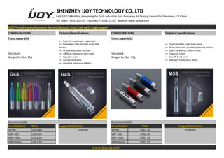 SHENZHEN IJOY TECHNOLOGY CO.,LTD
Add:3/F,13#Building,Hengmingzhu Tech.Industrial Park,Xiangxing Rd,Shajing,Baoan Dist,Shenzhen,P.R.China
Tel: 0086-755-33116778 Fax:0086-755-33115757 Website:www.ijoycig.com
IJOY Trend Vapes Atomizer Series (Bottom Dual Coil with huge vapor)
CONFIGURATIONS Technical Specifications: CONFIGURATIONS Technical Specifications:
Trend vapes G4S
>> Dual coil make super huge vapor
>> Pyrex glass tube, durable protective
armour
>> Airflow adjustable function.
>> 100% no leaking, no burn taste
>> Capacity :1.6ml
>> Size:80.5×14.2mm
>> Standard resistance:1.8ohm
Trend vapes M5S
>> Dual coil make super huge vapor
>> Pyrex glass tube, durable protective armour
>> 100% no leaking, no burn taste
>> Capacity :1.6ml
>> Size:78.5×14.5mm
>> Standard resistance:1.8ohm
5pcs/pack
Weight Per Set: 25g
5pcs/pack
Weight Per Set: 25g
Quotation(US$) Quotation(USD$)
Quantity(Sets) Price Suggest Retail Price Quantity(Sets) Price Suggest Retail Price
20~50 US$1.80 US$3.00 20~50 US$2.30 US$6.00
100~400 US$1.50 100~400 US$2.00
500~1000 US$1.30 500~1000 US$1.70
2000 more US$1.20 2000 more US$1.50
www.ijoycig.com
 