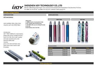 SHENZHEN IJOY TECHNOLOGY CO.,LTD
Add:3/F,13#Building,Hengmingzhu Tech.Industrial Park,Xiangxing Rd,Shajing,Baoan Dist,Shenzhen,P.R.China
Tel: 0086-755-33116778 Fax:0086-755-33115757 Website: www.ijoycig.com
Variable Voltage battery
CONFIGURATIONS CONFIGURATIONS:
IJOY twist battery
color available, black, silver, blue,
red,pink, each color MOQ 50pcs
selling point:
1. 1600mah with vv funciton(3.3v~4.8v)
2.Top 1 quality super atractive price
3. well OEM order, you can change the style
as you like
4.twist battery, from 3.3v~4.8v
EGO-C Twist IJOY Twist
Introduction:
IJOY TWIST 1600mah is twist battery
design with various voltage function,
from 3.3v~4.8v. this is top 1 quality
and super atractive price, also
welcome OEM order.
remarks:
price is for steel and black color,
other three colors need to add
0.5usd/pc
Quotation(USD$)
Capacity Price Capacity Price
650mAh US$5.50 Sample US$6.50
900mAh US$5.60 200~999 US$6.00
1100mAh US$5.80 1000~2999 US$5.50
1300mAh US$6.00
www.ijoycig.com
 