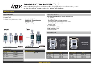 SHENZHEN IJOY TECHNOLOGY CO.,LTD
Add:3/F,13#Building,Hengmingzhu Tech.Industrial Park,Xiangxing Rd,Shajing,Baoan Dist,Shenzhen,P.R.China
Tel: 0086-755-33116778 Fax:0086-755-33115757 Website: www.ijoycig.com
IJOY Reaper Tank
CONFIGURATIONS Technical Specifications:
IJ-Reaper Tank
Reaper tank raise a new height for healthier vapor experience.
● Top fill method
● 100% Organic Cotton
● Special dual coil design offer huge cloud vapor
● Improved adjustable airflow & Newest cooling system
● RBA Head Option (Sold Separately)
● Resistance range
Size: 22.5mmx65mm
Resistence: 0.6ohm，0.25ohm
Wattage: 28W-42w, 25-65W
E-liquid Capacity:3.8ML
1× Reaper Tank (0.6ohm 28W-42w) Carton Size:40.4*23.4*84mm
Available Color: black,white,stainless
steel,red,green dark
Weight Per Set:110g
Replacement Coil:
Quotation(US$)
Quantity(Sets) Price Suggest Retail Price
50~100 US$7.80 $19.99 Quantity(Sets) Price Quantity(Sets) Price
101-500 US$6.80 50~100 US$1.05 50~100 US$4.70
501~2000 US$6.30 101-500 US$1.00 101-500 US$4.50
501~2000 US$0.95 501~2000 US$4.30
www.ijoycig.com
 
