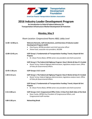 2016 Industry Leader Development Program
An Introduction to State & Federal Advocacy for
Transportation Infrastructure Market Development & Protection
Monday, May 9
Room Location: Congressional Rooms A&B, Lobby Level
11:00 a.m. –12:00 p.m. Welcome Remarks, Self-Introductions, and Overview of Industry Leader
Development Program (ILDP)
• Pete Ruane, ARTBA president and chief executive officer
• Jihane Fazio, associate vice president, AECOM
• Mike Glezer, CEO, Wagman Heavy Civil, Inc.
12:00–12:45 p.m. ILDP Group 1: Fundamentals of Transportation Funding: Transit, Airport & Port
Projects
• Dr. Alison Premo Black, ARTBA senior vice president and chief economist
ILDP Group 2: The Federal-Aid Highway Program: How It Works & How It’s Funded
• Derek Torrey, Federal Highway Administration, legislative analysis team, Office
of Policy & Governmental Affairs
12:45–1:30 p.m. ILDP Groups 1 & 2: Lunch
1:30–2:15 p.m. ILDP Group 1: The Federal-aid Highway Program: How It Works & How It’s Funded
• Derek Torrey, Federal Highway Administration, legislative analysis team, Office
of Policy & Governmental Affairs
ILDP Group 2: Fundamentals of Transportation Funding: Transit, Airport & Port
Projects
• Dr. Alison Premo Black, ARTBA senior vice president and chief economist
2:15–3:00 p.m. ILDP Groups 1 & 2: Congressional Office Visits: A View from Both Sides of the Desk
• Dean Franks, ARTBA Vice President of Congressional Affairs, and
Congressional staff member
3:00–3:30 p.m. Networking Break
 