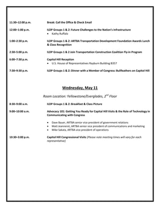 11:30–12:00 p.m. Break: Call the Office & Check Email
12:00–1:00 p.m. ILDP Groups 1 & 2: Future Challenges to the Nation’s Infrastructure
• Kathy Ruffalo
1:00–2:30 p.m. ILDP Groups 1 & 2: ARTBA Transportation Development Foundation Awards Lunch
& Class Recognition
2:30–5:00 p.m. ILDP Groups 1 & 2 Join Transportation Construction Coalition Fly-in Program
5:30-7:00 p.m. Capitol Hill Reception
• U.S. House of Representatives Rayburn Building B357
7:00–9:00 p.m. ILDP Groups 1 & 2: Dinner with a Member of Congress: Bullfeathers on Capitol Hill
Wednesday, May 11
Room Location: Yellowstone/Everglades, 2nd
Floor
8:30–9:00 a.m. ILDP Groups 1 & 2: Breakfast & Class Picture
9:00–10:00 a.m. Advocacy 101: Getting You Ready for Capital Hill Visits & the Role of Technology in
Communicating with Congress
• Dave Bauer, ARTBA senior vice president of government relations
• Matt Jeanneret, ARTBA senior vice president of communications and marketing
• Mike Sakata, ARTBA vice president of operations
10:30–3:00 p.m. Capitol Hill Congressional Visits (Please note meeting times will vary for each
representative)
 