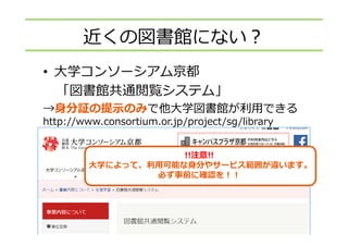 • ⼤学コンソーシアム京都
「図書館共通閲覧システム」
→⾝分証の提⽰のみで他⼤学図書館が利⽤できる
http://www.consortium.or.jp/project/sg/library
!!注意!!
⼤学によって、利⽤可能な⾝分やサービス範囲が違います。
必ず事前に確認を！！
近くの図書館にない？
 