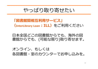 やっぱり取り寄せたい
「図書館間相互利⽤サービス」
（InterLibrary Loan：ILL）をご利⽤ください
⽇本全国どこの図書館からでも、海外の図
書館からでも、(可能な限り)取り寄せます。
オンライン、もしくは
各図書館・室のカウンターでお申し込みを。
20
 