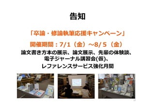 告知
「卒論・修論執筆応援キャンペーン」
開催期間：7/1（⾦）〜8/５（⾦）
論⽂書き⽅本の展⽰、論⽂展⽰、先輩の体験談、
電⼦ジャーナル講習会(仮)、
レファレンスサービス強化⽉間
27
 