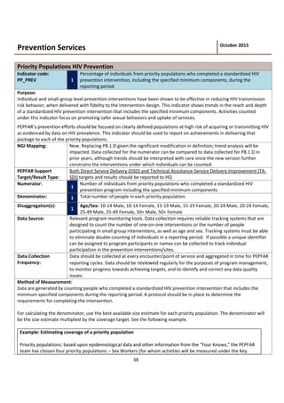 38
Prevention Services October 2015
Priority Populations HIV Prevention
Indicator code:
PP_PREV 1
Percentage of individuals from priority populations who completed a standardized HIV
prevention intervention, including the specified minimum components, during the
reporting period
Purpose:
Individual and small-group level prevention interventions have been shown to be effective in reducing HIV transmission
risk behavior, when delivered with fidelity to the intervention design. This indicator shows trends in the reach and depth
of a standardized HIV prevention intervention that includes the specified minimum components. Activities counted
under this indicator focus on promoting safer sexual behaviors and uptake of services.
populations at high risk of acquiring or transmitting HIV
as evidenced by data on HIV prevalence. This indicator should be used to report on achievements in delivering that
package to each of the priority populations.
NGI Mapping: New. Replacing P8.1.D given the significant modification in definition; trend analysis will be
impacted. Data collected for the numerator can be compared to data collected for P8.1.D in
prior years, although trends should be interpreted with care since the new version further
constrains the interventions under which individuals can be counted.
PEPFAR Support
Target/Result Type:
Both Direct Service Delivery (DSD) and Technical Assistance-Service Delivery Improvement (TA-
SDI) targets and results should be reported to HQ
Numerator:
1
Number of individuals from priority populations who completed a standardized HIV
prevention program including the specified minimum components
Denominator: 1 Total number of people in each priority population.
Disaggregation(s):
1
Age/Sex: 10-14 Male, 10-14 Female, 15-19 Male, 15-19 Female, 20-24 Male, 20-24 Female,
25-49 Male, 25-49 Female, 50+ Male, 50+ Female
Data Source: Relevant program monitoring tools. Data collection requires reliable tracking systems that are
designed to count the number of one-on-one interventions or the number of people
participating in small group interventions, as well as age and sex. Tracking systems must be able
to eliminate double-counting of individuals in a reporting period. If possible a unique identifier
can be assigned to program participants or names can be collected to track individual
participation in the prevention interventions/sites.
Data Collection
Frequency:
Data should be collected at every encounter/point of service and aggregated in time for PEPFAR
reporting cycles. Data should be reviewed regularly for the purposes of program management,
to monitor progress towards achieving targets, and to identify and correct any data quality
issues.
Method of Measurement:
Data are generated by counting people who completed a standardized HIV prevention intervention that includes the
minimum specified components during the reporting period. A protocol should be in place to determine the
requirements for completing the intervention.
For calculating the denominator, use the best available size estimate for each priority population. The denominator will
be the size estimate multiplied by the coverage target. See the following example.
Example: Estimating coverage of a priority population
team has chosen four priority populations Sex Workers (for whom activities will be measured under the Key
 