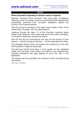 www.adinoel.com
Textos para treinamento de leitura e tradução de Inglês
Texto 22/2016 - Prof. Adinoél Sebastião
Prof. Adinoél Sebastião - Página 1 de 3
TEXTO
Dilma Rousseff suspended as Senate votes to impeach
Brazilian President Dilma Rousseff must step aside immediately
following a vote in the upper house to move forward with impeachment
proceedings stemming from corruption allegations against the
country's first female president.
Fifty-five of the 81 members of the upper house voted in favor of the
motion early Thursday, with 22 voting against.
Speaking through the night, 71 of the chamber's members spoke
ahead of the electronic vote, which took hours and ended, ultimately,
in Rousseff's temporary removal from office.
She will now face an impeachment trial and, for the duration of that
process -- and for as long as 180 days -- will be suspended from office.
Vice President Michel Temer will assume the presidency for the time
that Rousseff is obliged to step aside.
The past few months have been a roller coaster for the embattled
leader, who has been at the center of a battle for her impeachment,
including procedural and legal appeals to annul the vote in the
legislature.
The Senate and its committees will continue to work normally during
this period.
Fonte: CNN – 12/05/2016
 