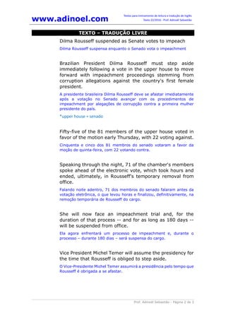 www.adinoel.com
Textos para treinamento de leitura e tradução de Inglês
Texto 22/2016 - Prof. Adinoél Sebastião
Prof. Adinoél Sebastião - Página 2 de 3
TEXTO – TRADUÇÃO LIVRE
Dilma Rousseff suspended as Senate votes to impeach
Dilma Rousseff suspensa enquanto o Senado vota o impeachment
Brazilian President Dilma Rousseff must step aside
immediately following a vote in the upper house to move
forward with impeachment proceedings stemming from
corruption allegations against the country's first female
president.
A presidente brasileira Dilma Rousseff deve se afastar imediatamente
após a votação no Senado avançar com os procedimentos de
impeachment por alegações de corrupção contra a primeira mulher
presidente do país.
*upper house = senado
Fifty-five of the 81 members of the upper house voted in
favor of the motion early Thursday, with 22 voting against.
Cinquenta e cinco dos 81 membros do senado votaram a favor da
moção de quinta-feira, com 22 votando contra.
Speaking through the night, 71 of the chamber's members
spoke ahead of the electronic vote, which took hours and
ended, ultimately, in Rousseff's temporary removal from
office.
Falando noite adentro, 71 dos membros do senado falaram antes da
votação eletrônica, o que levou horas e finalizou, definitivamente, na
remoção temporária de Rousseff do cargo.
She will now face an impeachment trial and, for the
duration of that process -- and for as long as 180 days --
will be suspended from office.
Ela agora enfrentará um processo de impeachment e, durante o
processo – durante 180 dias – será suspensa do cargo.
Vice President Michel Temer will assume the presidency for
the time that Rousseff is obliged to step aside.
O Vice-Presidente Michel Temer assumirá a presidência pelo tempo que
Rousseff é obrigada a se afastar.
 