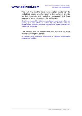 www.adinoel.com
Textos para treinamento de leitura e tradução de Inglês
Texto 22/2016 - Prof. Adinoél Sebastião
Prof. Adinoél Sebastião - Página 3 de 3
The past few months have been a roller coaster for the
embattled leader, who has been at the center of a battle
for her impeachment, including procedural and legal
appeals to annul the vote in the legislature.
Os últimos meses têm sido uma montanha russa para a líder em
apuros, que tem estado no centro de uma batalha pelo seu
impeachment, incluindo recursos processuais e legais para anular a
votação no legislativo.
The Senate and its committees will continue to work
normally during this period.
O Senado e suas comissões continuarão a trabalhar normalmente
durante este período.
 