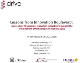Lessons from Innovation Boulevard:
A case study of a regional innovation ecosystem to support the
development of technologies in health & aging
Presentation to CAG 2016
Josephine McMurray, PhD,
Heather McNeil, PhD (Cand.),
Andrew Sixsmith, PhD,
Paul Stolee, PhD,
Heidi Sveistrup, PhD
 