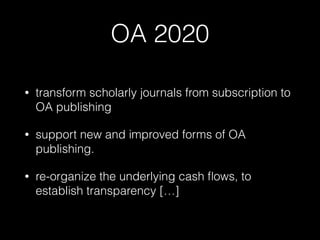 OA 2020
• transform scholarly journals from subscription to
OA publishing
• support new and improved forms of OA
publishing.
• re-organize the underlying cash ﬂows, to
establish transparency […]
 