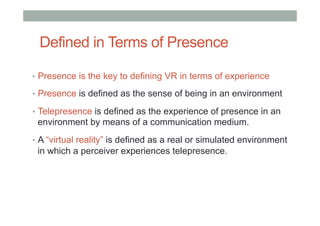 Defined in Terms of Presence
•  Presence is the key to defining VR in terms of experience
•  Presence is defined as the sense of being in an environment
•  Telepresence is defined as the experience of presence in an
environment by means of a communication medium.
•  A “virtual reality” is defined as a real or simulated environment
in which a perceiver experiences telepresence.
 