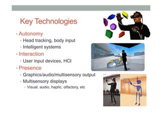 Key Technologies
• Autonomy
•  Head tracking, body input
•  Intelligent systems
• Interaction
•  User input devices, HCI
• Presence
•  Graphics/audio/multisensory output
•  Multisensory displays
•  Visual, audio, haptic, olfactory, etc
 