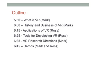 Outline
5:50 – What is VR (Mark)
6:00 – History and Business of VR (Mark)
6:15 - Applications of VR (Ross)
6:25 - Tools for Developing VR (Ross)
6:35 - VR Research Directions (Mark)
6:45 – Demos (Mark and Ross)
 