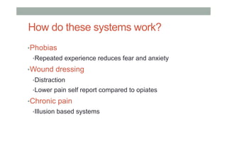 How do these systems work?
• Phobias
• Repeated experience reduces fear and anxiety
• Wound dressing
• Distraction
• Lower pain self report compared to opiates
• Chronic pain
• Illusion based systems
 