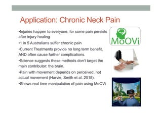 Application: Chronic Neck Pain
•Injuries happen to everyone, for some pain persists
after injury healing
•1 in 5 Australians suffer chronic pain
•Current Treatments provide no long term benefit,
AND often cause further complications.
•Science suggests these methods don’t target the
main contributor: the brain.
•Pain with movement depends on perceived, not
actual movement (Harvie, Smith et al. 2015).
•Shows real time manipulation of pain using MoOVi
 