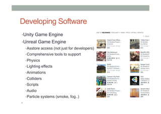 Developing Software
• Unity Game Engine
• Unreal Game Engine
• Asstore access (not just for developers)
• Comprehensive tools to support
• Physics
• Lighting effects
• Animations
• Colliders
• Scripts
• Audio
• Particle systems (smoke, fog..)
• 
 