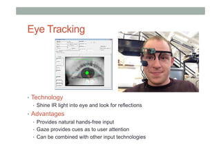 Eye Tracking
•  Technology
•  Shine IR light into eye and look for reflections
•  Advantages
•  Provides natural hands-free input
•  Gaze provides cues as to user attention
•  Can be combined with other input technologies
 