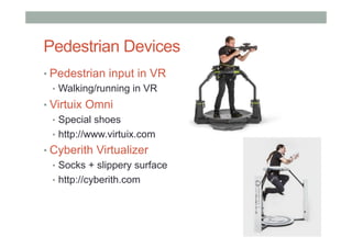 Pedestrian Devices
• Pedestrian input in VR
•  Walking/running in VR
• Virtuix Omni
•  Special shoes
•  http://www.virtuix.com
• Cyberith Virtualizer
•  Socks + slippery surface
•  http://cyberith.com
 