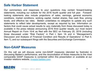 © 2016 Belden Inc. | belden.com | @BeldenInc 24
Our commentary and responses to your questions may contain forward-looking
statements, including our outlook for the 2016 fourth quarter and full year. Forward-
looking statements also include projections of sales, earnings, general economic
conditions, market conditions, working capital, market shares, free cash flow, pricing
levels, and effective tax rates. Belden undertakes no obligation to update any such
statements to reflect later developments, except as required by law. Information on
factors that could cause actual results to vary materially from those discussed today is
available in the press release announcing 2016 third quarter results, our most recent
Annual Report on Form 10-K as filed with the SEC on February 25, 2016 (including
those discussed under “Risk Factors” in Part I, Item 1A and in “Management’s
Discussion and Analysis of Financial Condition and Results of Operations” in Part II,
Item 7), and our subsequent filings with the Securities and Exchange Commission.
Safe Harbor Statement
Non-GAAP Measures
On this call we will discuss some non-GAAP measures (denoted by footnote) in
discussing Belden’s performance, and the reconciliation of those measures to the most
comparable GAAP measures is contained within this presentation or available at our
investor relations website, investor.belden.com.
 