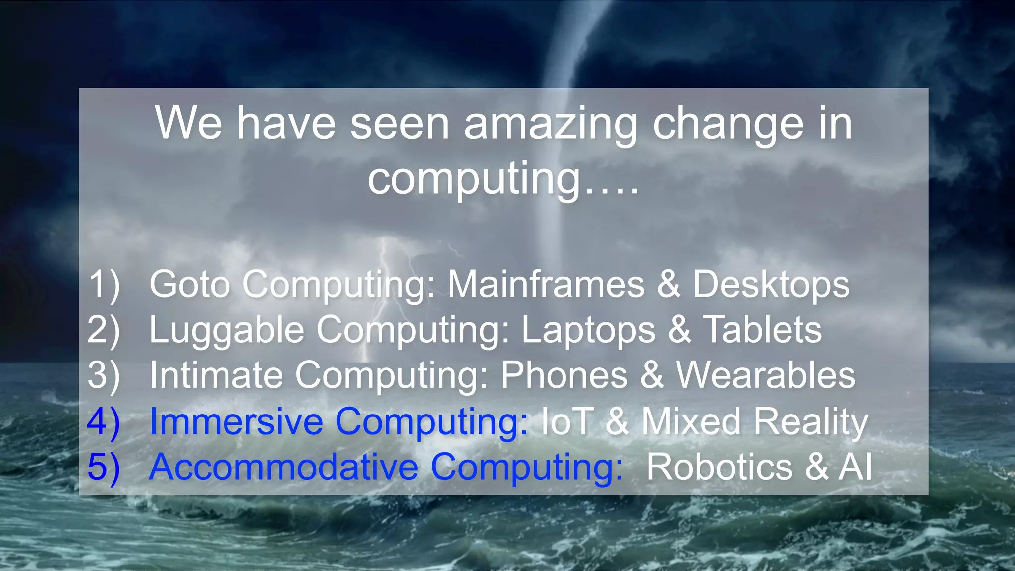 We have seen amazing change in
computing….
1)  Goto Computing: Mainframes & Desktops
2)  Luggable Computing: Laptops & Tablets
3)  Intimate Computing: Phones & Wearables
4)  Immersive Computing: IoT & Mixed Reality
5)  Accommodative Computing: Robotics & AI
 