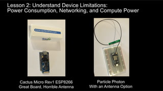 Lesson 2: Understand Device Limitations:
Power Consumption, Networking, and Compute Power
Cactus Micro Rev1 ESP8266
Great Board, Horrible Antenna
Particle Photon
With an Antenna Option
 
