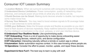 1 Location Matters: When we surround ourselves with computing the location matters.
2 Understand Device Limitations: Power consumption, quality of networking chips /
antennas, and compute power all put limits on what any one device can do.
3 Dumb Devices can be Smart: Making dumb devices smarter is doable, but requires
some maker know how.
4 Survey Your Network: You may need to boost wireless signals to fill coverage holes
and / or add antennas to some devices.
5 KISS your Software: Make the firmware simple and flexible as possible so you don’t
have to flash dozens of devices repeatedly. Keep realtime behaviors closer to the edge.
Put the intelligent orchestration in the cloud, gateway, or end user interface device.
6 Understand Your Realtime Needs: Like synchronizing audio.
7 IOT Onboarding: There is a lot of opportunity to make device onboarding easier
including claiming devices, network joins, and device configuration.
8 IOT Interaction: Interacting naturally without a remote or custom app is critical.
9 Automation: Better automation requires context. In this case knowing where people are.
10 Operations: Consider the effort to power, monitor, update, and repair these devices.
Experiment & Have Fun!!: The best way to learn is play with stuff.
Consumer IOT Lesson Summary
 