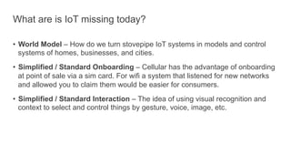 What are is IoT missing today?
•  World Model – How do we turn stovepipe IoT systems in models and control
systems of homes, businesses, and cities.
•  Simplified / Standard Onboarding – Cellular has the advantage of onboarding
at point of sale via a sim card. For wifi a system that listened for new networks
and allowed you to claim them would be easier for consumers.
•  Simplified / Standard Interaction – The idea of using visual recognition and
context to select and control things by gesture, voice, image, etc.
 