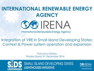 INTERNATIONAL RENEWABLE ENERGY
AGENCY
Integration of VRE in Small Island Developing States:
Context & Power system operation and expansion
Francisco Gafaro
Flinders Island, 01 December 2016
 