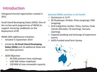 Introduction
Intergovernmental organization created in
2011
Small Island Developing States (SIDS): One of
the six key work programmes of IRENA to
support removing roadblocks on the
deployment of RE
IRENA SIDS Lighthouses Initiative:
• Initiated in September 2014
• Joined by 34 Small Island Developing
States (SIDS) and 19 additional State and
non-State partners
• 2020 Objective:
• All SIDS partners have roadmaps
• USD 500 million mobilized
• 120 MW of new renewable capacity
Selected IRENA activities in the Pacific
 Quickscans in 13 PI
 RE Roadmaps: Kiribati, Palau (ongoing), FSM
(ongoing)
 Grid Integration studies: Palau, Samoa, Cook
islands (Aitutaki), Fiji (starting), Vanuatu
(starting)
 Capacity building and Exchange of experience
events
 ADFD funded wind farm Samoa
 