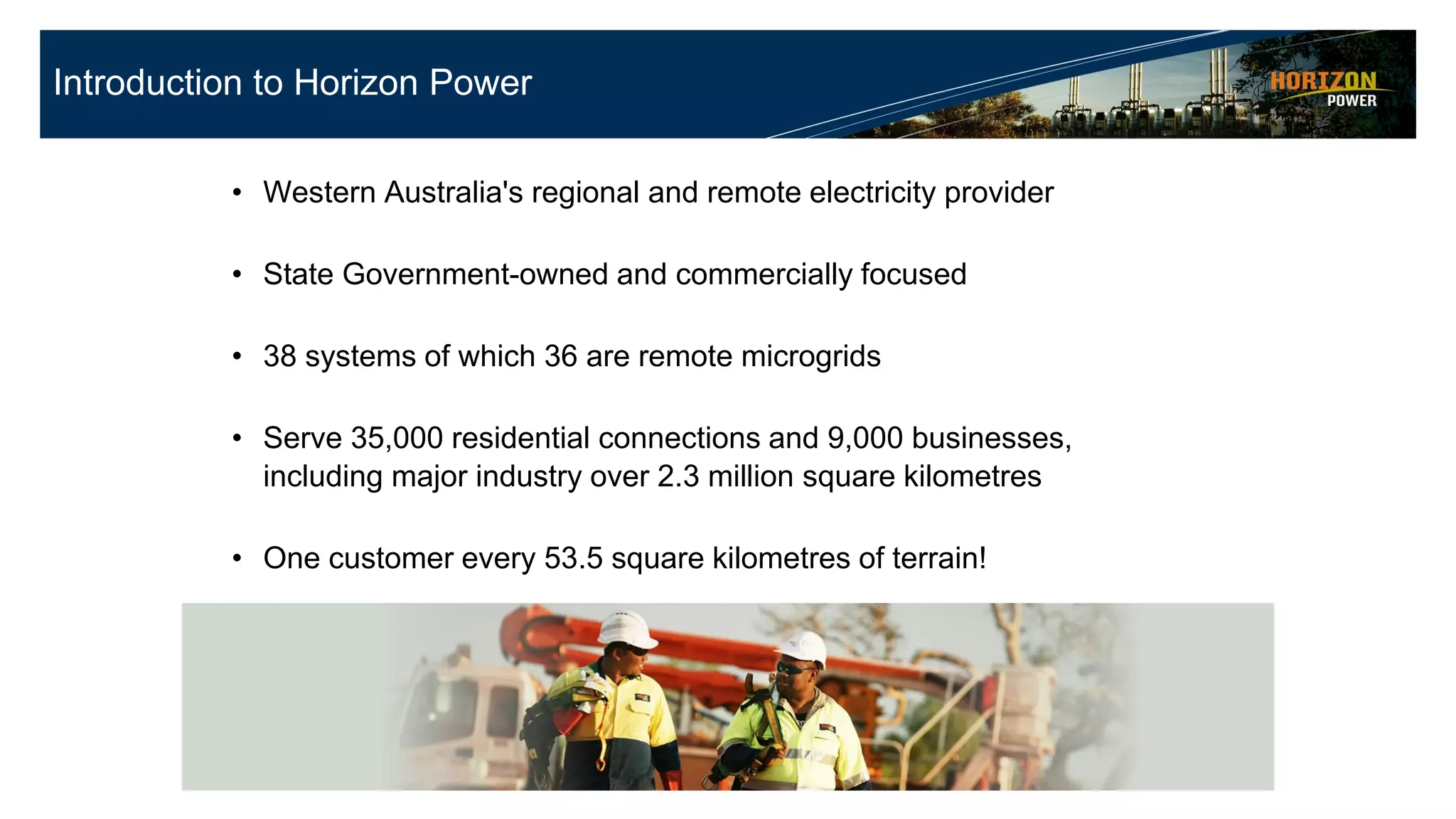 • Western Australia's regional and remote electricity provider
• State Government-owned and commercially focused
• 38 systems of which 36 are remote microgrids
• Serve 35,000 residential connections and 9,000 businesses,
including major industry over 2.3 million square kilometres
• One customer every 53.5 square kilometres of terrain!
• Responsible for the generation, procurement, distribution and
retailing of electricity
Introduction to Horizon Power
 