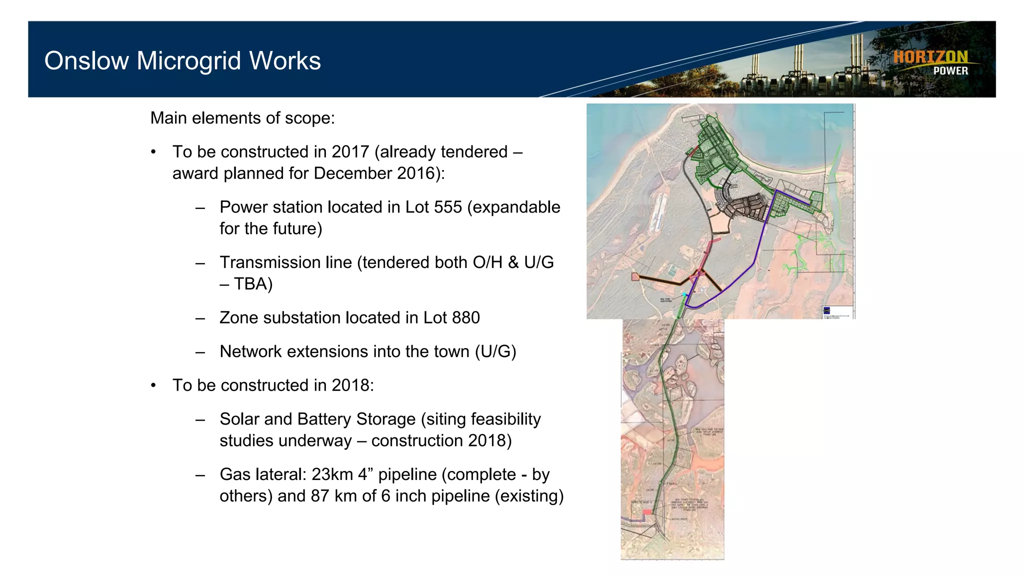 Onslow Microgrid Works
Main elements of scope:
• To be constructed in 2017 (already tendered –
award planned for December 2016):
– Power station located in Lot 555 (expandable
for the future)
– Transmission line (tendered both O/H & U/G
– TBA)
– Zone substation located in Lot 880
– Network extensions into the town (U/G)
• To be constructed in 2018:
– Solar and Battery Storage (siting feasibility
studies underway – construction 2018)
– Gas lateral: 23km 4” pipeline (complete - by
others) and 87 km of 6 inch pipeline (existing)
 