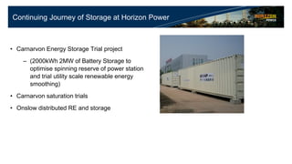 Continuing Journey of Storage at Horizon Power
• Carnarvon Energy Storage Trial project
– (2000kWh 2MW of Battery Storage to
optimise spinning reserve of power station
and trial utility scale renewable energy
smoothing)
• Carnarvon saturation trials
• Onslow distributed RE and storage
 