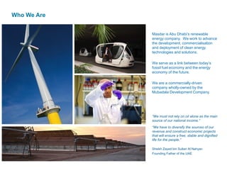 Who We Are
Masdar is Abu Dhabi’s renewable
energy company. We work to advance
the development, commercialisation
and deployment of clean energy
technologies and solutions.
We serve as a link between today’s
fossil fuel economy and the energy
economy of the future.
We are a commercially-driven
company wholly-owned by the
Mubadala Development Company.
“We must not rely on oil alone as the main
source of our national income.”
“We have to diversify the sources of our
revenue and construct economic projects
that will ensure a free, stable and dignified
life for the people.”
Sheikh Zayed bin Sultan Al Nahyan
Founding Father of the UAE
 