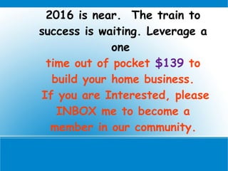 2016 is near. The train to
success is waiting. Leverage a
one
time out of pocket $139 to
build your home business.
If you are Interested, please
INBOX me to become a
member in our community.
 