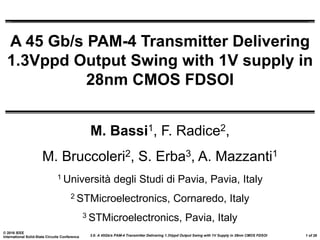 3.6: A 45Gb/s PAM-4 Transmitter Delivering 1.3Vppd Output Swing with 1V Supply in 28nm CMOS FDSOI
© 2016 IEEE
International Solid-State Circuits Conference 1 of 28
A 45 Gb/s PAM-4 Transmitter Delivering
1.3Vppd Output Swing with 1V supply in
28nm CMOS FDSOI
M. Bassi1, F. Radice2,
M. Bruccoleri2, S. Erba3, A. Mazzanti1
1 Università degli Studi di Pavia, Pavia, Italy
2 STMicroelectronics, Cornaredo, Italy
3 STMicroelectronics, Pavia, Italy
 