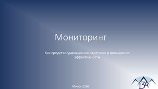 Мониторинг
Минск 2016
Как средство уменьшения издержек и повышения
эффективности
 