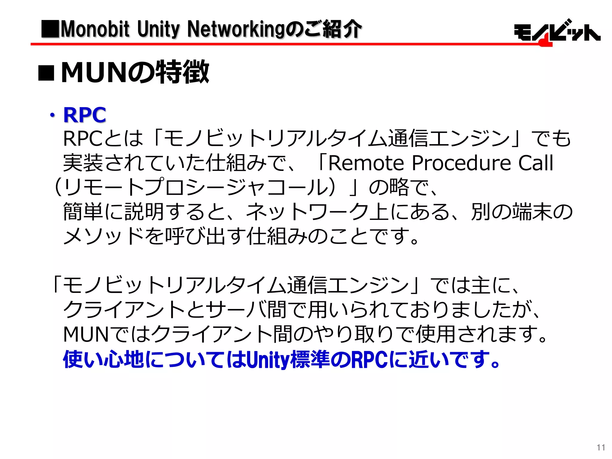 11
・RPC
RPCとは「モノビットリアルタイム通信エンジン」でも
実装されていた仕組みで、「Remote Procedure Call
（リモートプロシージャコール）」の略で、
簡単に説明すると、ネットワーク上にある、別の端末の
メソッドを呼び出す仕組みのことです。
「モノビットリアルタイム通信エンジン」では主に、
クライアントとサーバ間で用いられておりましたが、
MUNではクライアント間のやり取りで使用されます。
使い心地についてはUnity標準のRPCに近いです。
■MUNの特徴
■Monobit Unity Networkingのご紹介
 