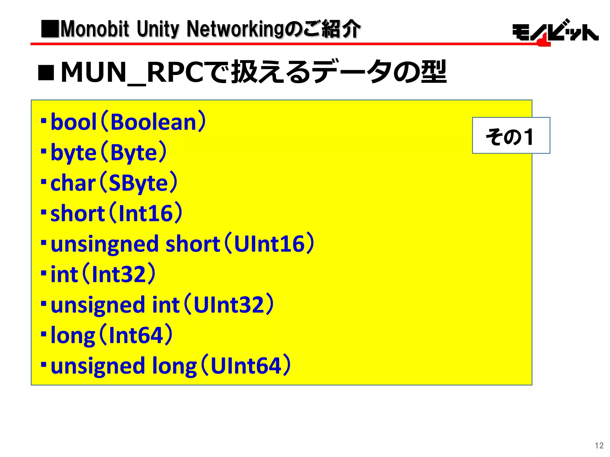 12
・RPC
RPCを使用するにはいくつか条件があります。
RPCメッセージとして受信したい情報は、
引数として指定する。
現在のMUNでは、以下の種類の値を引数型として
指定することが出来ます。
・bool（Boolean）
・byte（Byte）
・char（SByte）
・short（Int16）
・unsingned short（UInt16）
・int（Int32）
・unsigned int（UInt32）
・long（Int64）
・unsigned long（UInt64）
その１
■MUN_RPCで扱えるデータの型
■Monobit Unity Networkingのご紹介
 