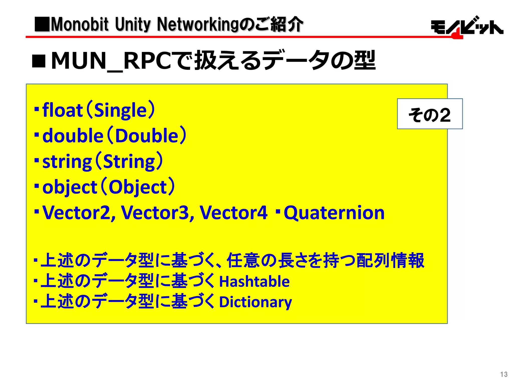 13
・RPC
RPCを使用するにはいくつか条件があります。
RPCメッセージとして受信したい情報は、
引数として指定する。
現在のMUNでは、以下の種類の値を引数型として
指定することが出来ます。
・float（Single）
・double（Double）
・string（String）
・object（Object）
・Vector2, Vector3, Vector4 ・Quaternion
・上述のデータ型に基づく、任意の長さを持つ配列情報
・上述のデータ型に基づく Hashtable
・上述のデータ型に基づく Dictionary
その２
■MUN_RPCで扱えるデータの型
■Monobit Unity Networkingのご紹介
 